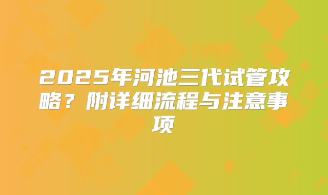 2025年河池三代试管攻略?附详细流程与注意事项