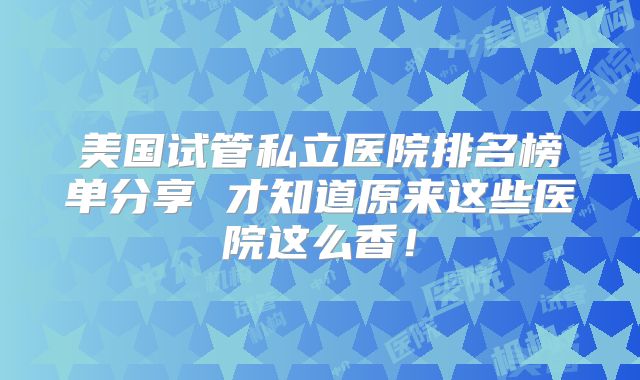 美国试管私立医院排名榜单分享 才知道原来这些医院这么香!