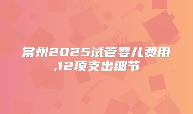 常州2025试管婴儿费用,12项支出细节