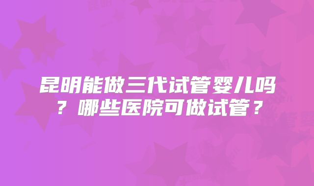 昆明能做三代试管婴儿吗？哪些医院可做试管？