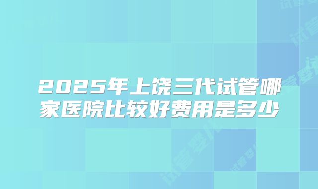 2025年上饶三代试管哪家医院比较好费用是多少