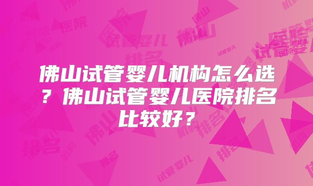 佛山试管婴儿机构怎么选？佛山试管婴儿医院排名比较好？