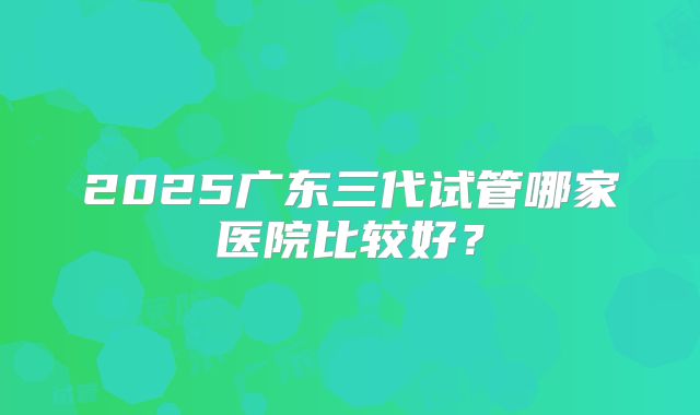 2025广东三代试管哪家医院比较好?