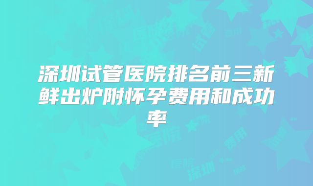 深圳试管医院排名前三新鲜出炉附怀孕费用和成功率