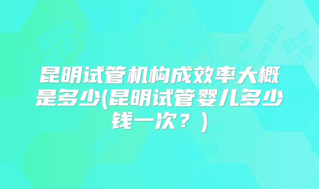 昆明试管机构成效率大概是多少(昆明试管婴儿多少钱一次？)