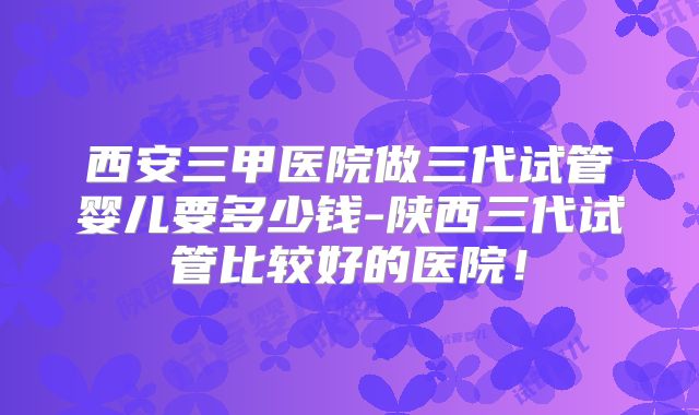 西安三甲医院做三代试管婴儿要多少钱-陕西三代试管比较好的医院！
