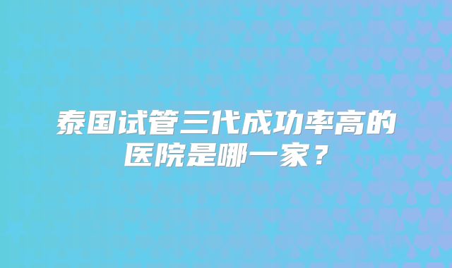 泰国试管三代成功率高的医院是哪一家?