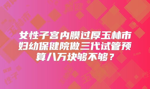 女性子宫内膜过厚玉林市妇幼保健院做三代试管预算八万块够不够?