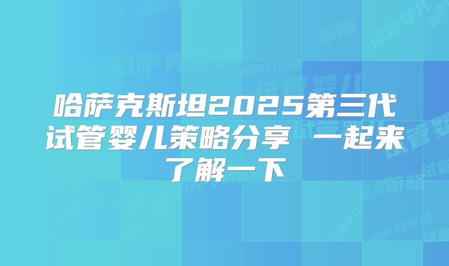 哈萨克斯坦2025第三代试管婴儿策略分享 一起来了解一下