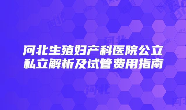 河北生殖妇产科医院公立私立解析及试管费用指南