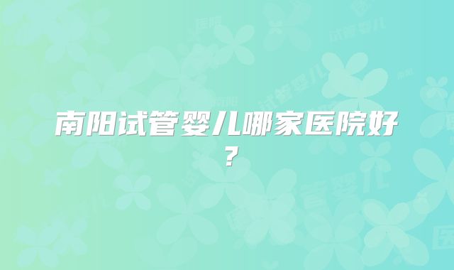 南阳试管婴儿哪家医院好?