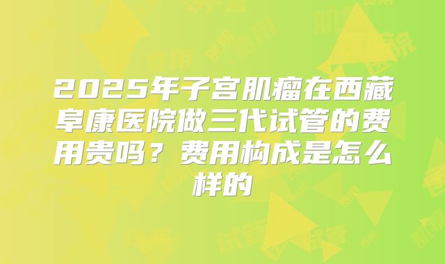 2025年子宫肌瘤在西藏阜康医院做三代试管的费用贵吗?费用构成是怎么样的
