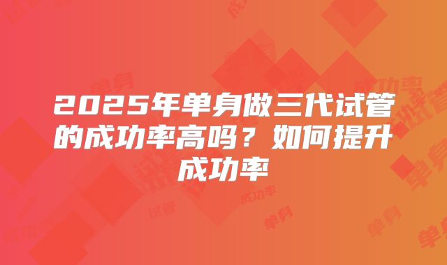 2025年单身做三代试管的成功率高吗？如何提升成功率