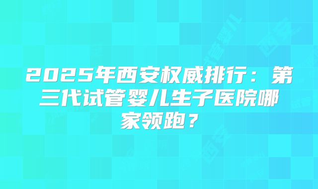 2025年西安权威排行：第三代试管婴儿生子医院哪家领跑？