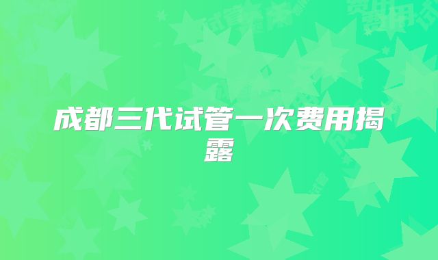 成都三代试管一次费用揭露
