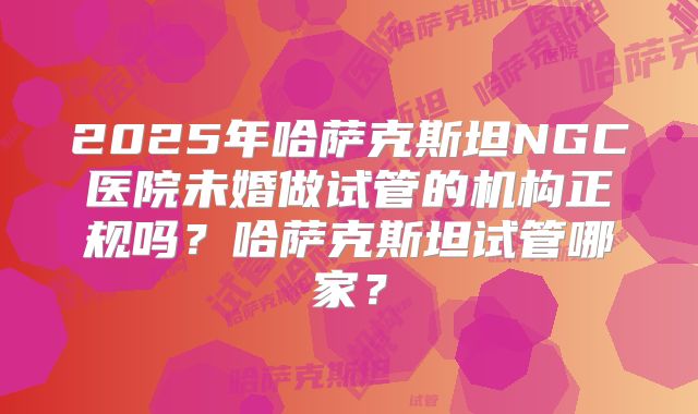 2025年哈萨克斯坦NGC医院未婚做试管的机构正规吗?哈萨克斯坦试管哪家?