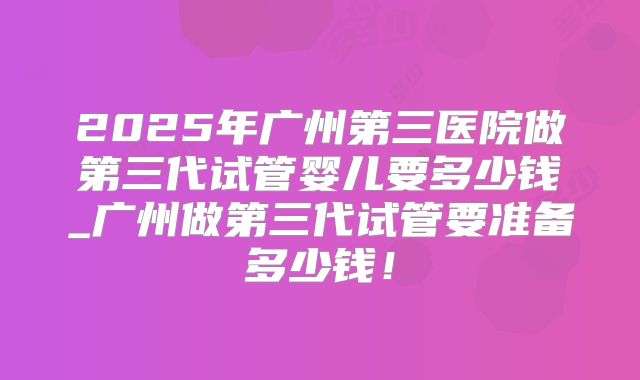 2025年广州第三医院做第三代试管婴儿要多少钱_广州做第三代试管要准备多少钱！