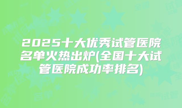 2025十大优秀试管医院名单火热出炉(全国十大试管医院成功率排名)