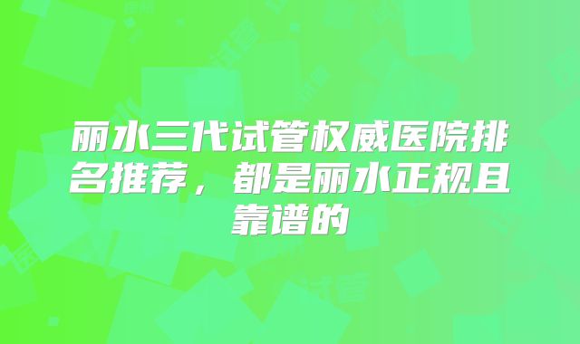 丽水三代试管权威医院排名推荐，都是丽水正规且靠谱的