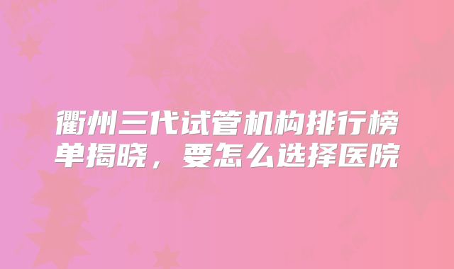 衢州三代试管机构排行榜单揭晓,要怎么选择医院