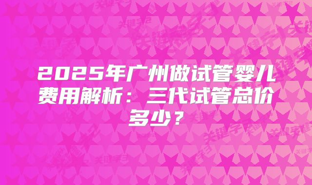 2025年广州做试管婴儿费用解析：三代试管总价多少？