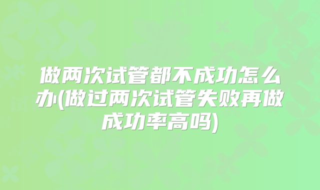 做两次试管都不成功怎么办(做过两次试管失败再做成功率高吗)