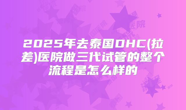 2025年去泰国DHC(拉差)医院做三代试管的整个流程是怎么样的