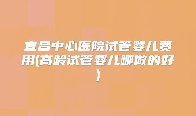 宜昌中心医院试管婴儿费用(高龄试管婴儿哪做的好)