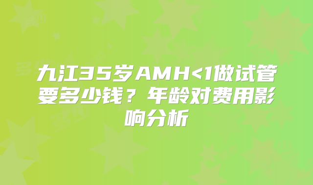 九江35岁AMH<1做试管要多少钱？年龄对费用影响分析
