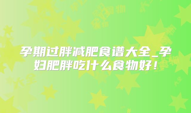 孕期过胖减肥食谱大全_孕妇肥胖吃什么食物好！