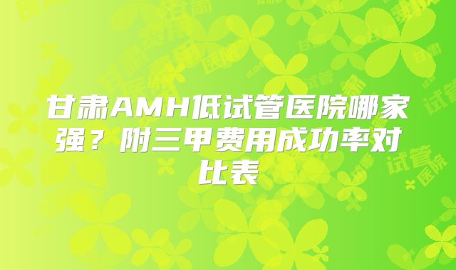 甘肃AMH低试管医院哪家强？附三甲费用成功率对比表