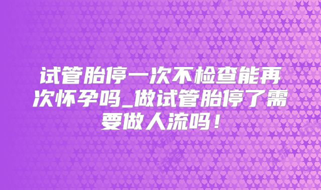 试管胎停一次不检查能再次怀孕吗_做试管胎停了需要做人流吗！