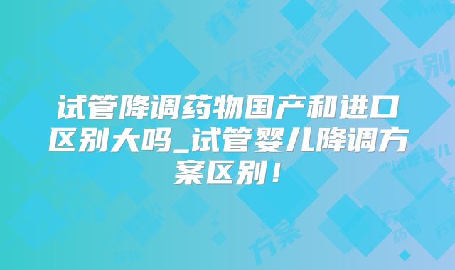 试管降调药物国产和进口区别大吗_试管婴儿降调方案区别！