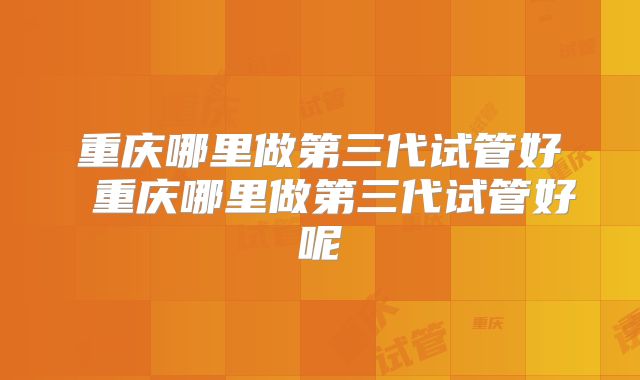 重庆哪里做第三代试管好 重庆哪里做第三代试管好呢