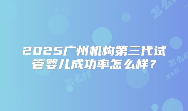 2025广州机构第三代试管婴儿成功率怎么样？