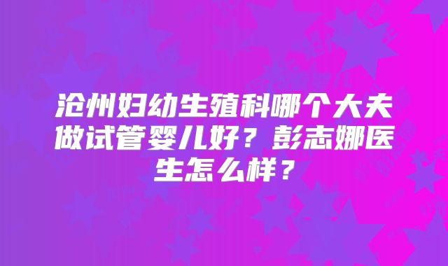 沧州妇幼生殖科哪个大夫做试管婴儿好？彭志娜医生怎么样？