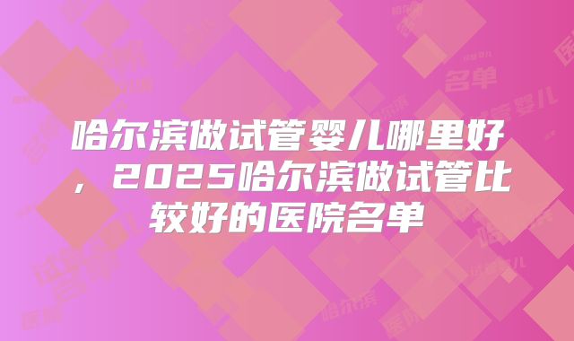 哈尔滨做试管婴儿哪里好，2025哈尔滨做试管比较好的医院名单