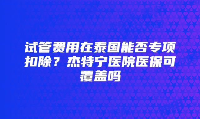 试管费用在泰国能否专项扣除?杰特宁医院医保可覆盖吗