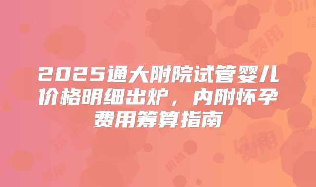 2025通大附院试管婴儿价格明细出炉，内附怀孕费用筹算指南