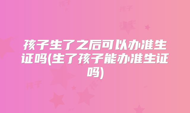 孩子生了之后可以办准生证吗(生了孩子能办准生证吗)
