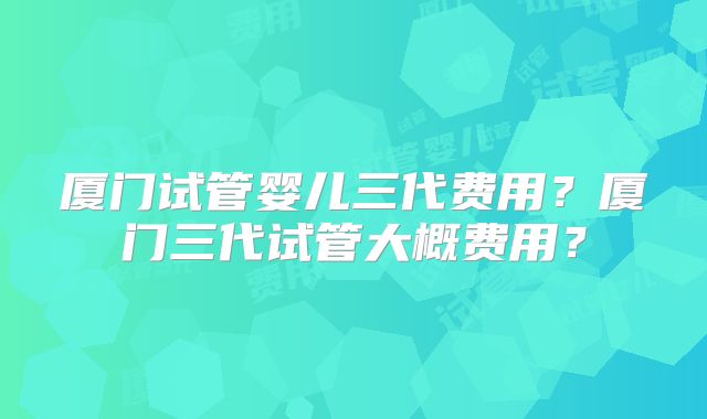 厦门试管婴儿三代费用？厦门三代试管大概费用？