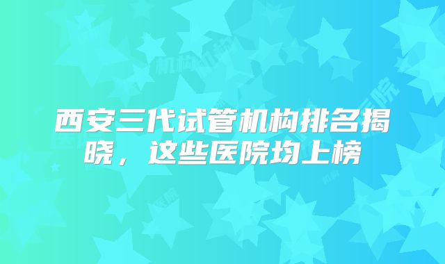西安三代试管机构排名揭晓，这些医院均上榜