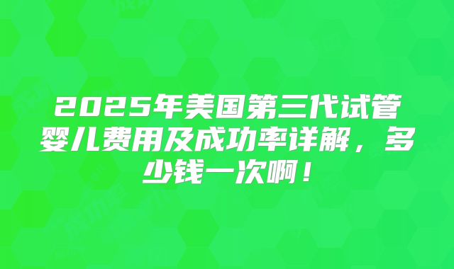 2025年美国第三代试管婴儿费用及成功率详解,多少钱一次啊!