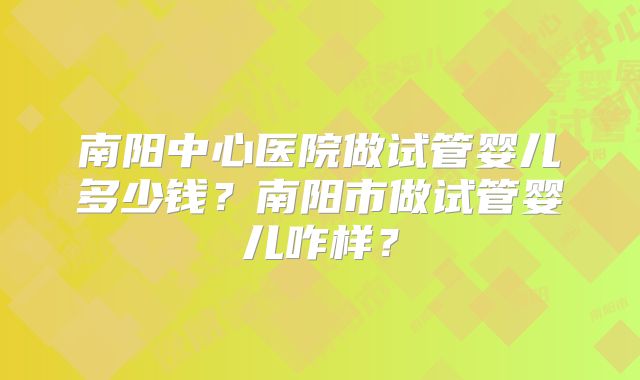 南阳中心医院做试管婴儿多少钱？南阳市做试管婴儿咋样？
