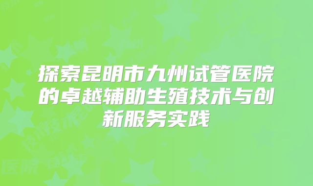 探索昆明市九州试管医院的卓越辅助生殖技术与创新服务实践