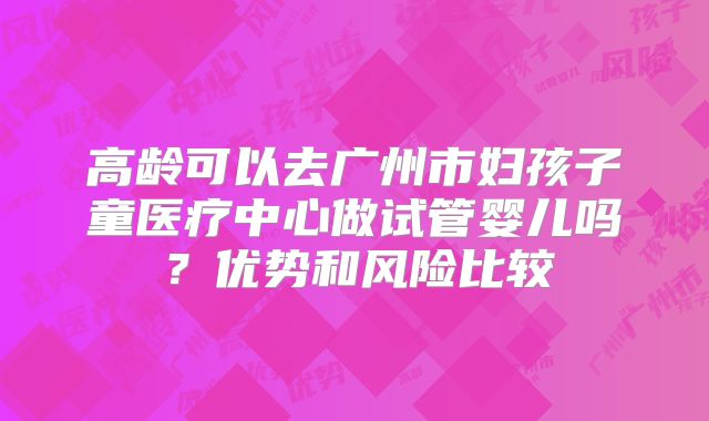 高龄可以去广州市妇孩子童医疗中心做试管婴儿吗?优势和风险比较