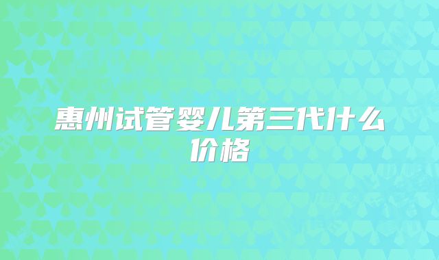 惠州试管婴儿第三代什么价格