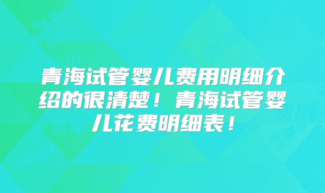 青海试管婴儿费用明细介绍的很清楚！青海试管婴儿花费明细表！