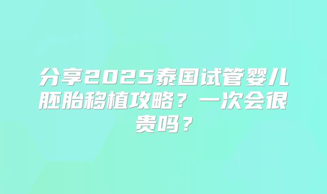 分享2025泰国试管婴儿胚胎移植攻略？一次会很贵吗？