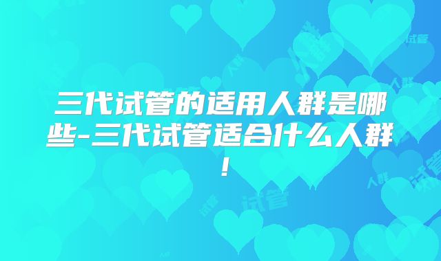 三代试管的适用人群是哪些-三代试管适合什么人群！